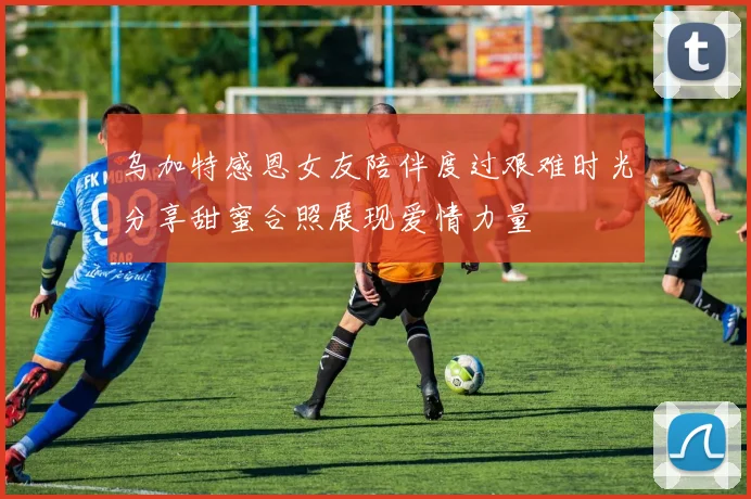 乌加特感恩女友陪伴度过艰难时光分享甜蜜合照展现爱情力量