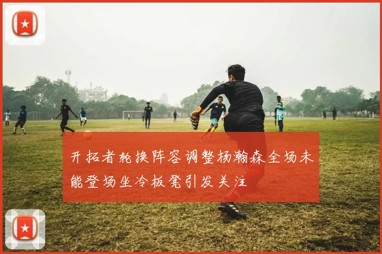 开拓者轮换阵容调整杨瀚森全场未能登场坐冷板凳引发关注