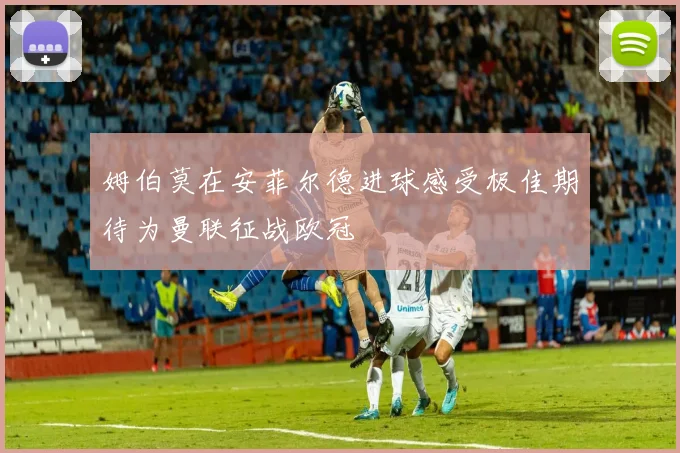 姆伯莫在安菲尔德进球感受极佳期待为曼联征战欧冠
