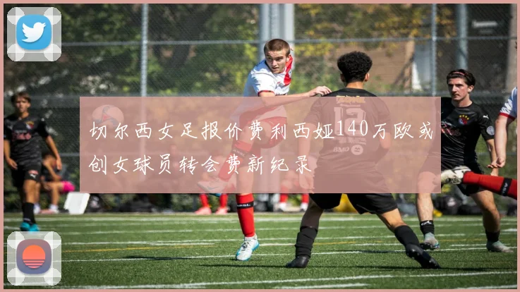切尔西女足报价费利西娅140万欧或创女球员转会费新纪录