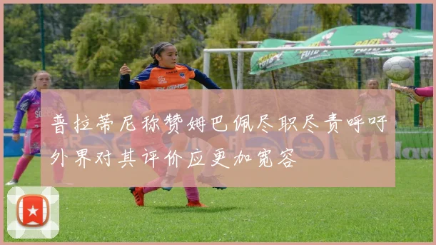 普拉蒂尼称赞姆巴佩尽职尽责呼吁外界对其评价应更加宽容