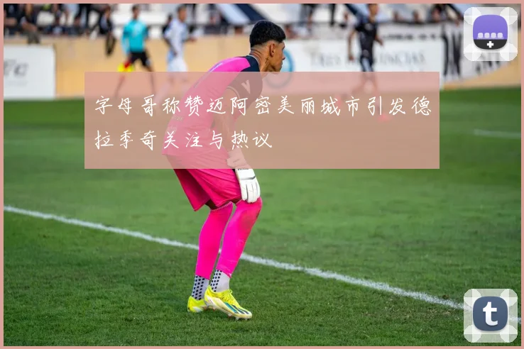 字母哥称赞迈阿密美丽城市引发德拉季奇关注与热议