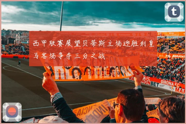 西甲联赛展望贝蒂斯主场迎胜利皇马客场争夺三分之战